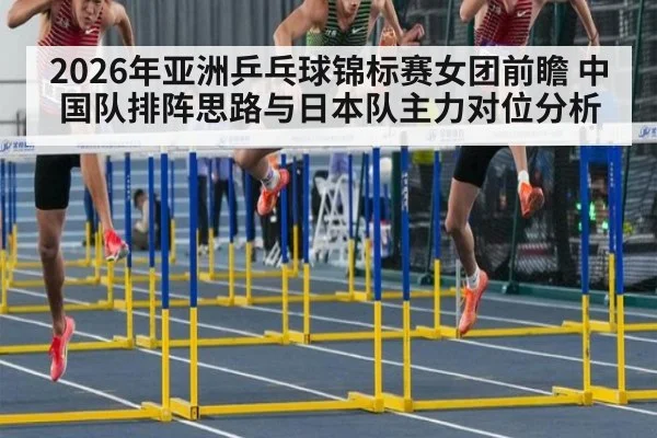 2026年亚洲乒乓球锦标赛女团前瞻 中国队排阵思路与日本队主力对位分析（jiuyou）